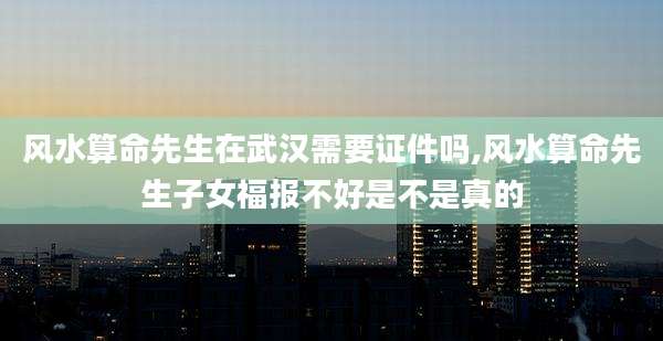 风水算命先生在武汉需要证件吗,风水算命先生子女福报不好是不是真的
