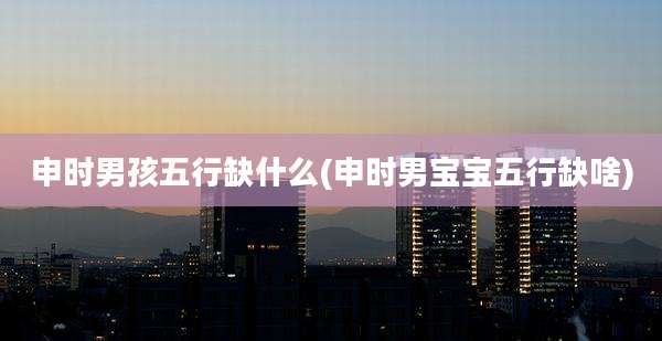 申时男孩五行缺什么(申时男宝宝五行缺啥)
