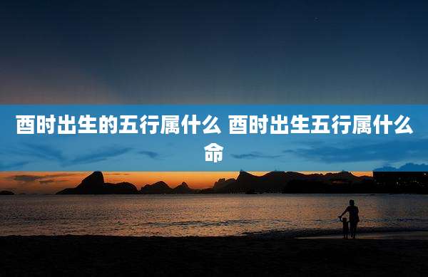 酉时出生的五行属什么 酉时出生五行属什么命