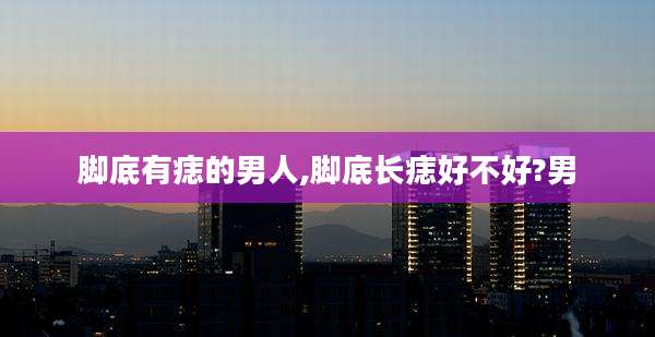 脚底有痣的男人,脚底长痣好不好?男