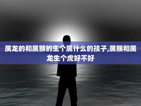 属龙的和属猴的生个属什么的孩子,属猴和属龙生个虎好不好