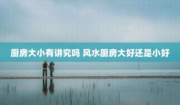 厨房大小有讲究吗 风水厨房大好还是小好