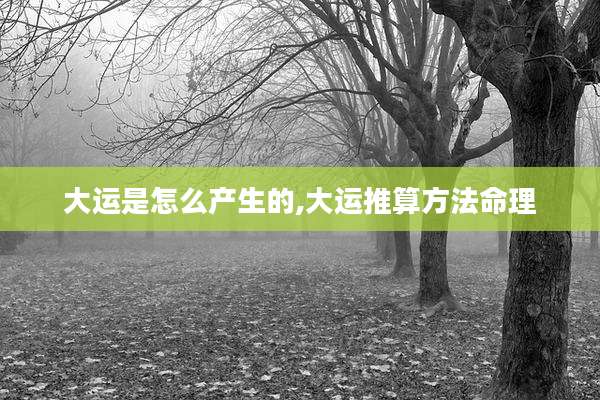 大运是怎么产生的,大运推算方法命理