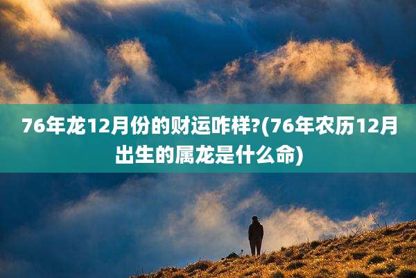 76年龙12月份的财运咋样?(76年农历12月出生的属龙是什么命)