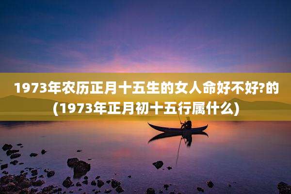 1973年农历正月十五生的女人命好不好?的(1973年正月初十五行属什么)