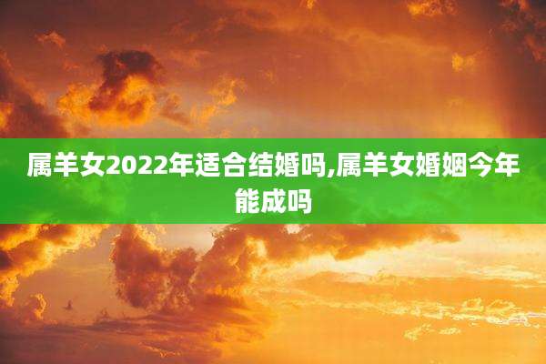 属羊女2022年适合结婚吗,属羊女婚姻今年能成吗