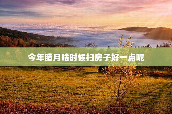 今年腊月啥时候扫房子好一点呢