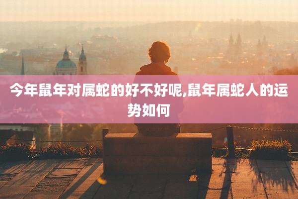今年鼠年对属蛇的好不好呢,鼠年属蛇人的运势如何