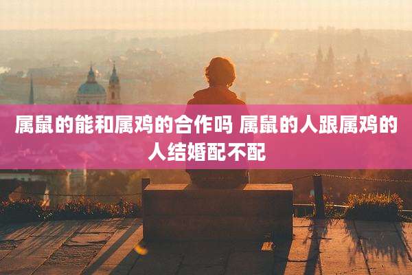 属鼠的能和属鸡的合作吗 属鼠的人跟属鸡的人结婚配不配