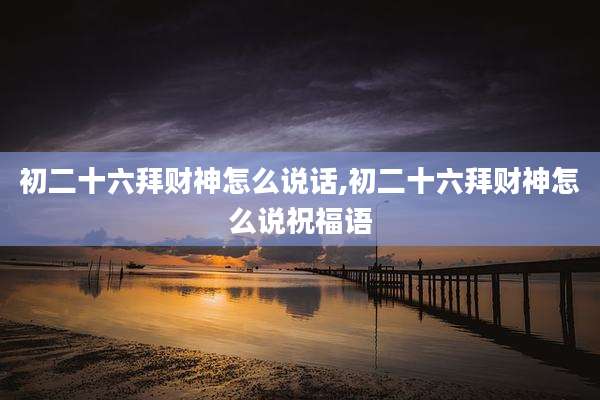 初二十六拜财神怎么说话,初二十六拜财神怎么说祝福语
