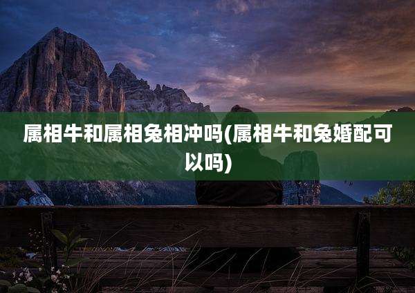 属相牛和属相兔相冲吗(属相牛和兔婚配可以吗)