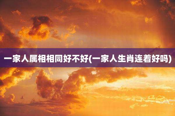 一家人属相相同好不好(一家人生肖连着好吗)