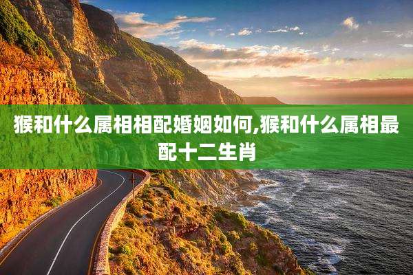 猴和什么属相相配婚姻如何,猴和什么属相最配十二生肖