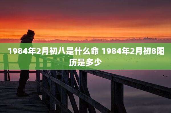 1984年2月初八是什么命 1984年2月初8阳历是多少