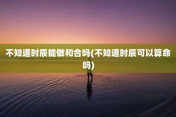 不知道时辰能做和合吗(不知道时辰可以算命吗)