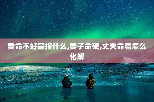 妻命不好是指什么,妻子命硬,丈夫命弱怎么化解
