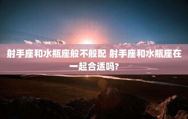 射手座和水瓶座般不般配 射手座和水瓶座在一起合适吗?