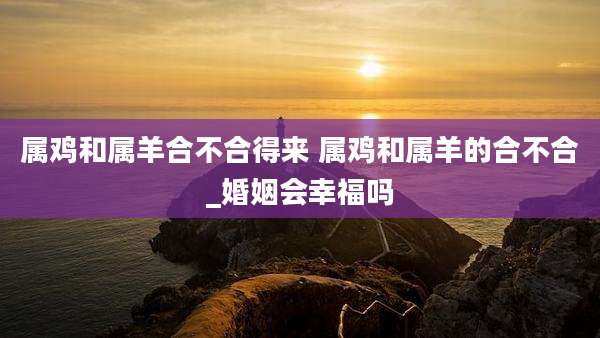 属鸡和属羊合不合得来 属鸡和属羊的合不合_婚姻会幸福吗