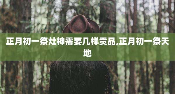 正月初一祭灶神需要几样贡品,正月初一祭天地