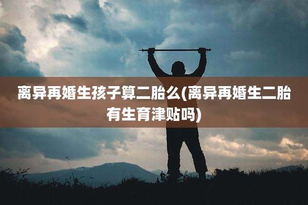 离异再婚生孩子算二胎么(离异再婚生二胎有生育津贴吗)