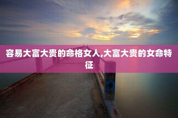 容易大富大贵的命格女人,大富大贵的女命特征