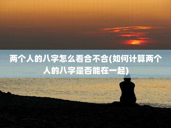 两个人的八字怎么看合不合(如何计算两个人的八字是否能在一起)