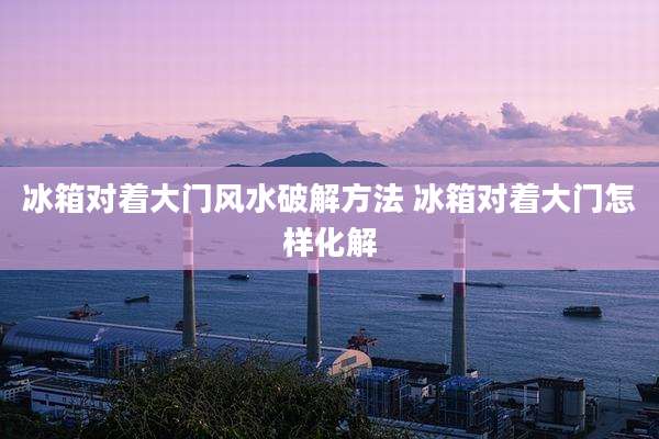 冰箱对着大门风水破解方法 冰箱对着大门怎样化解