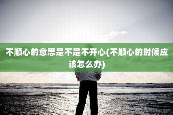 不顺心的意思是不是不开心(不顺心的时候应该怎么办)