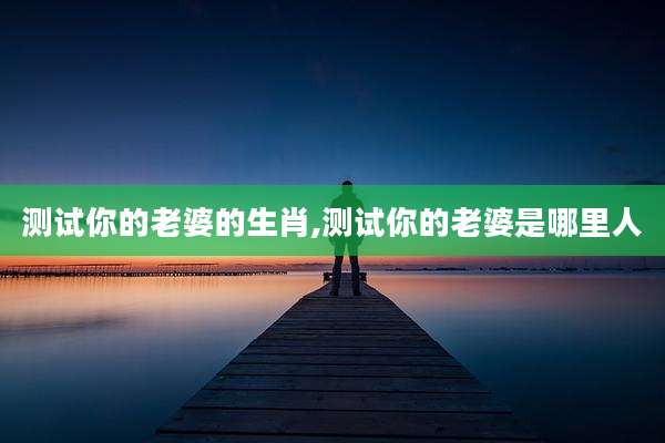 测试你的老婆的生肖,测试你的老婆是哪里人