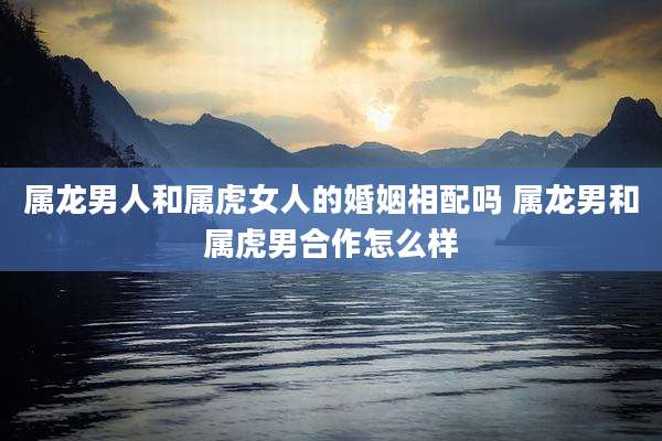 属龙男人和属虎女人的婚姻相配吗 属龙男和属虎男合作怎么样