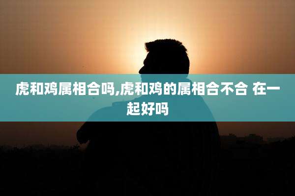 虎和鸡属相合吗,虎和鸡的属相合不合 在一起好吗