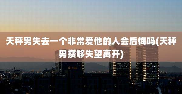 天秤男失去一个非常爱他的人会后悔吗(天秤男攒够失望离开)