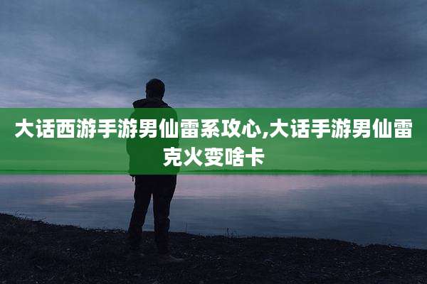 大话西游手游男仙雷系攻心,大话手游男仙雷克火变啥卡