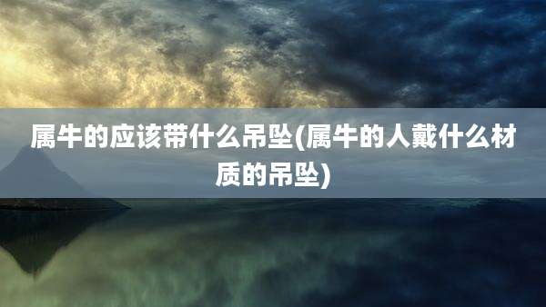 属牛的应该带什么吊坠(属牛的人戴什么材质的吊坠)