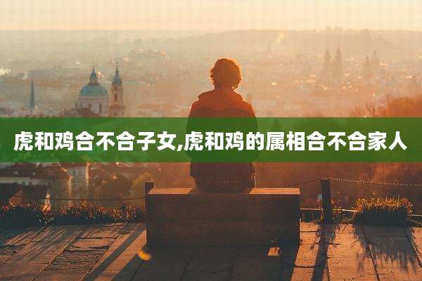 虎和鸡合不合子女,虎和鸡的属相合不合家人