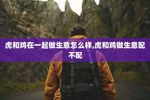 虎和鸡在一起做生意怎么样,虎和鸡做生意配不配