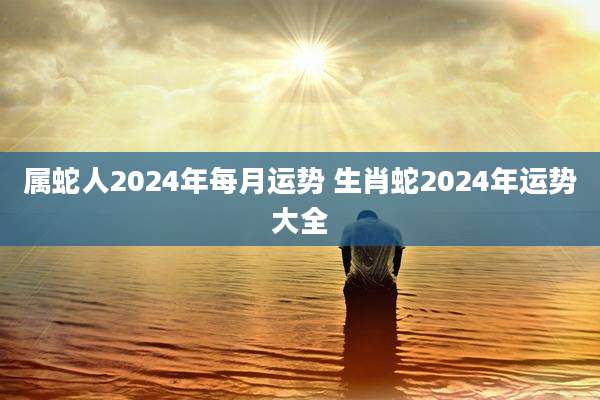 属蛇人2024年每月运势 生肖蛇2024年运势大全