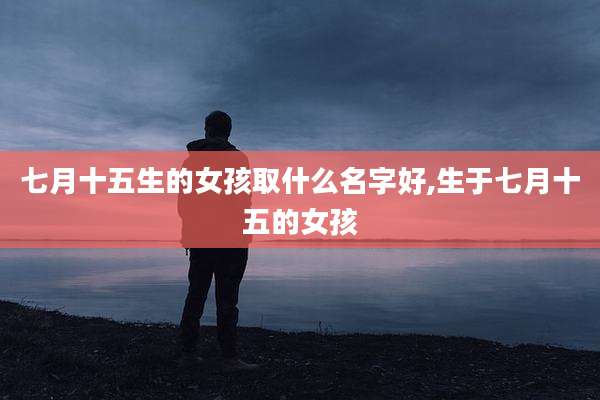 七月十五生的女孩取什么名字好,生于七月十五的女孩