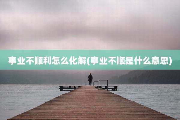 事业不顺利怎么化解(事业不顺是什么意思)