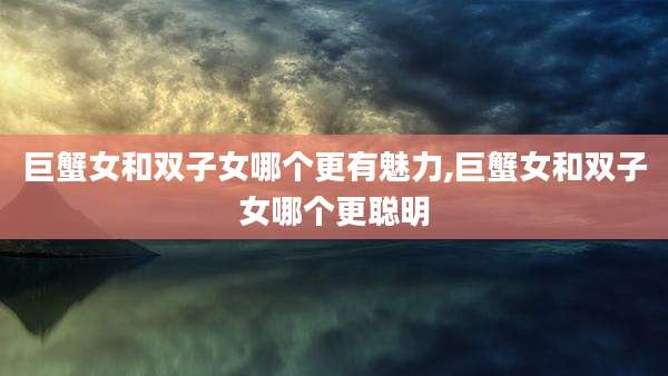 巨蟹女和双子女哪个更有魅力,巨蟹女和双子女哪个更聪明