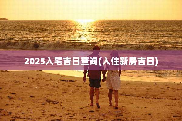 2025入宅吉日查询(入住新房吉日)