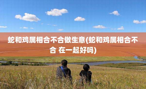 蛇和鸡属相合不合做生意(蛇和鸡属相合不合 在一起好吗)
