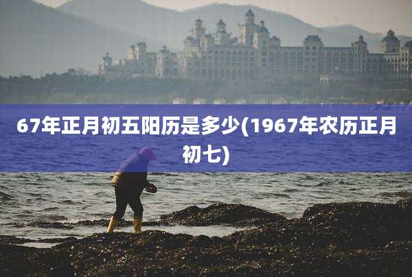 67年正月初五阳历是多少(1967年农历正月初七)