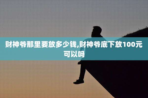 财神爷那里要放多少钱,财神爷底下放100元可以吗