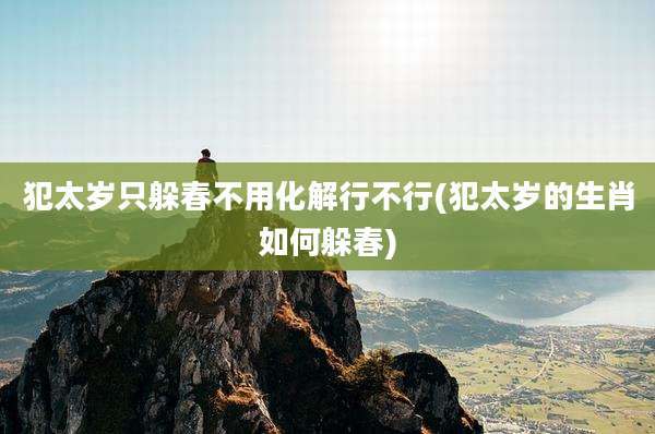 犯太岁只躲春不用化解行不行(犯太岁的生肖如何躲春)