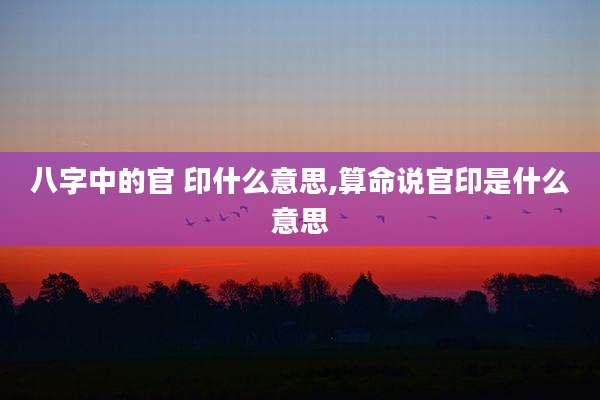 八字中的官 印什么意思,算命说官印是什么意思