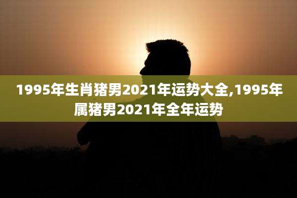 1995年生肖猪男2021年运势大全,1995年属猪男2021年全年运势