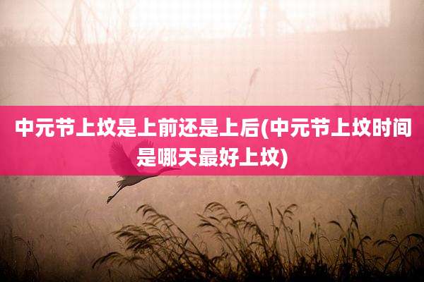 中元节上坟是上前还是上后(中元节上坟时间是哪天最好上坟)