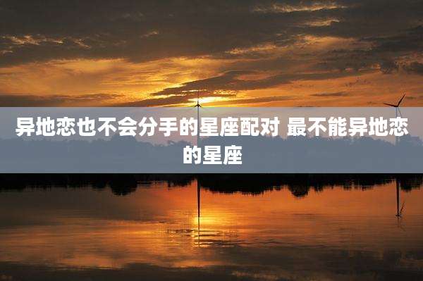 异地恋也不会分手的星座配对 最不能异地恋的星座