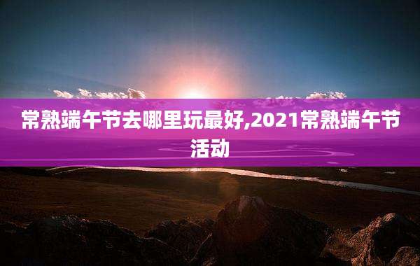 常熟端午节去哪里玩最好,2021常熟端午节活动